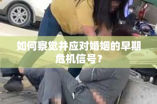 如何察觉并应对婚姻的早期危机信号？