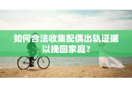 如何合法收集配偶出轨证据以挽回家庭？