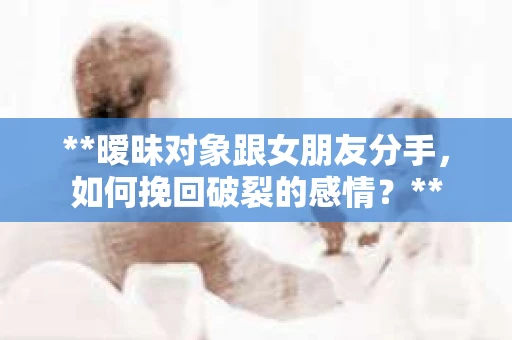 **暧昧对象跟女朋友分手，如何挽回破裂的感情？**