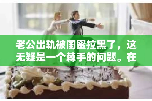 老公出轨被闺蜜拉黑了，这无疑是一个棘手的问题。在这个问题上，我想要和大家分享一下我的看法和经历，希望能给大家带来一些启示。