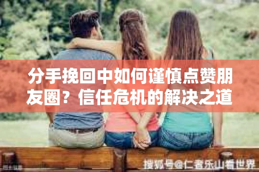 分手挽回中如何谨慎点赞朋友圈？信任危机的解决之道