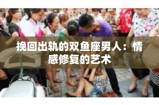 挽回出轨的双鱼座男人：情感修复的艺术