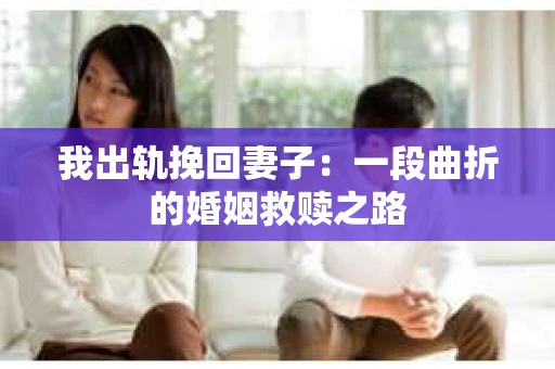 我出轨挽回妻子：一段曲折的婚姻救赎之路