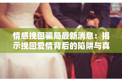 情感挽回骗局最新消息：揭示挽回爱情背后的陷阱与真相