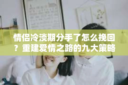 情侣冷淡期分手了怎么挽回？重建爱情之路的九大策略