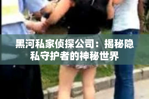 黑河私家侦探公司：揭秘隐私守护者的神秘世界