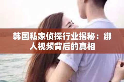 韩国私家侦探行业揭秘：绑人视频背后的真相