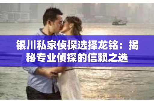 银川私家侦探选择龙铭：揭秘专业侦探的信赖之选