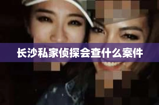 长沙私家侦探会查什么案件 长沙私家侦探会查什么案件