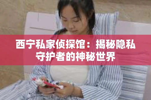 西宁私家侦探馆：揭秘隐私守护者的神秘世界