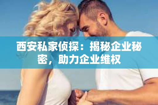 西安私家侦探：揭秘企业秘密，助力企业维权