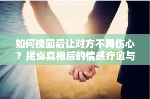 如何挽回后让对方不再伤心？揭露真相后的情感疗愈与前行计划