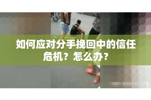 如何应对分手挽回中的信任危机？怎么办？