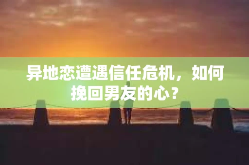 异地恋遭遇信任危机，如何挽回男友的心？