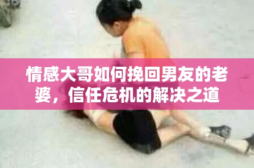 情感大哥如何挽回男友的老婆，信任危机的解决之道