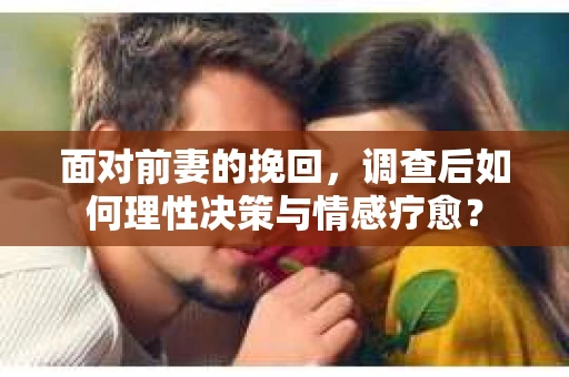 面对前妻的挽回，调查后如何理性决策与情感疗愈？