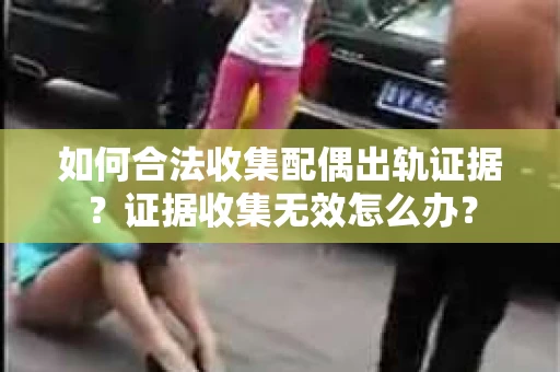如何合法收集配偶出轨证据？证据收集无效怎么办？