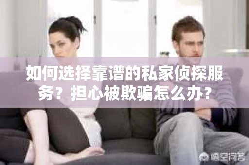 如何选择靠谱的私家侦探服务？担心被欺骗怎么办？