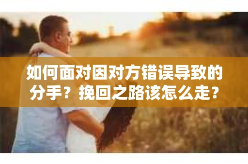 如何面对因对方错误导致的分手？挽回之路该怎么走？