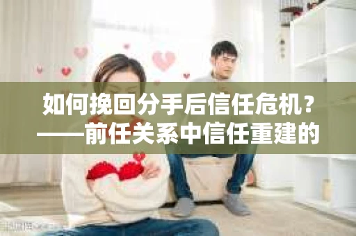 如何挽回分手后信任危机？——前任关系中信任重建的实用指南