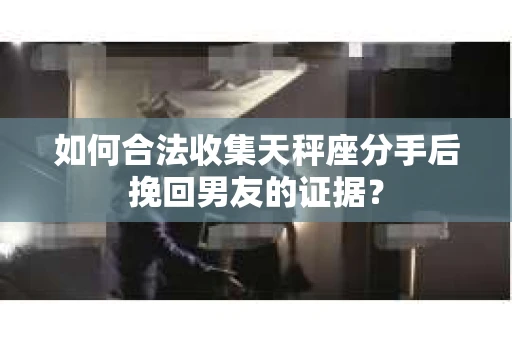 如何合法收集天秤座分手后挽回男友的证据？