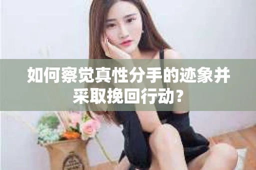 如何察觉真性分手的迹象并采取挽回行动？