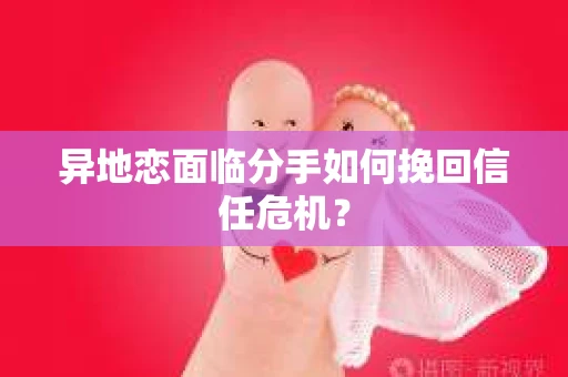 异地恋面临分手如何挽回信任危机？