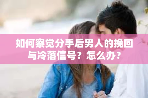 如何察觉分手后男人的挽回与冷落信号？怎么办？