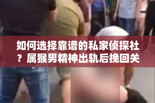 如何选择靠谱的私家侦探社？属猴男精神出轨后挽回关系的关键一步
