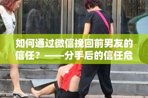 如何通过微信挽回前男友的信任？——分手后的信任危机解决方案