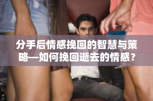 分手后情感挽回的智慧与策略—如何挽回逝去的情感？